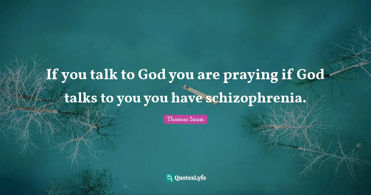 If you talk to God you are praying if God talks to you you have schizophrenia.