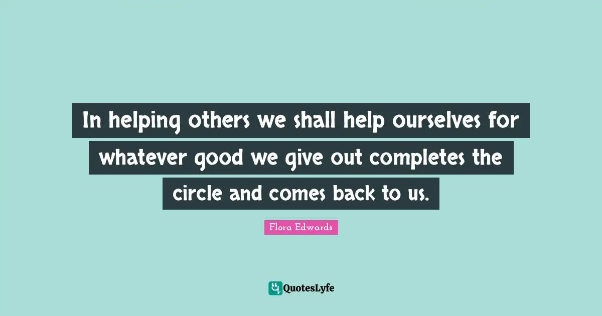 In helping others we shall help ourselves for whatever good we give out completes the circle and comes back to us.