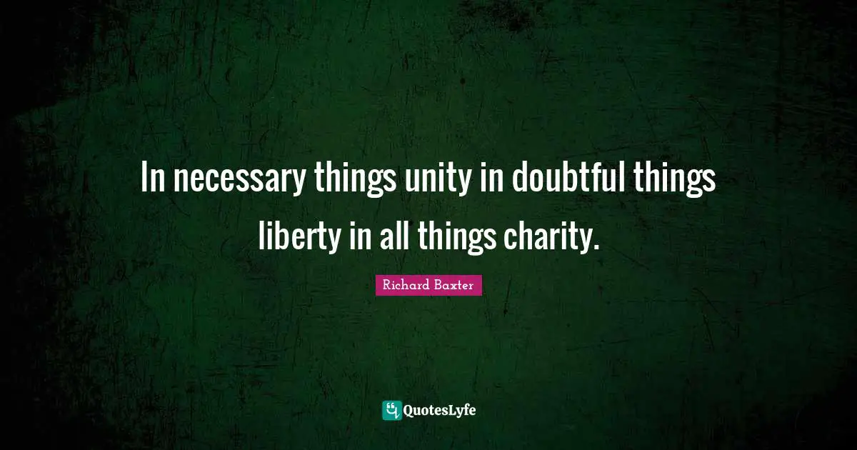 In necessary things unity in doubtful things liberty in all things charity.