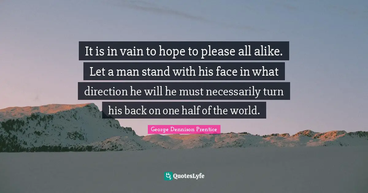 It is in vain to hope to please all alike. Let a man stand with his face in what direction he will he must necessarily turn his back on one half of the world.