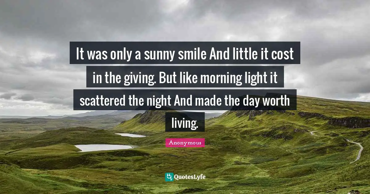 It was only a sunny smile And little it cost in the giving. But like morning light it scattered the night And made the day worth living.