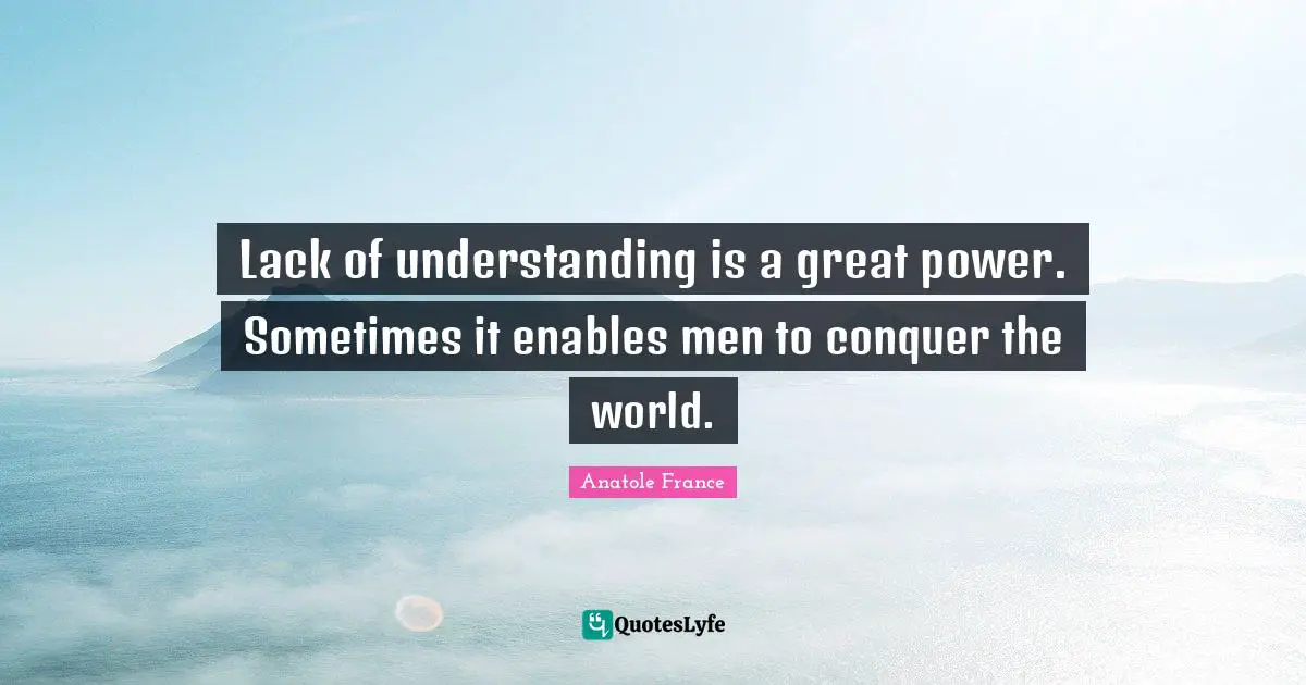Anatole France Quotes: "Lack of understanding is a great power. Sometimes it enables men to conquer the world."
