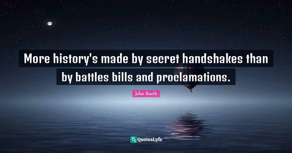 John Barth Quotes: "More history's made by secret handshakes than by battles bills and proclamations."