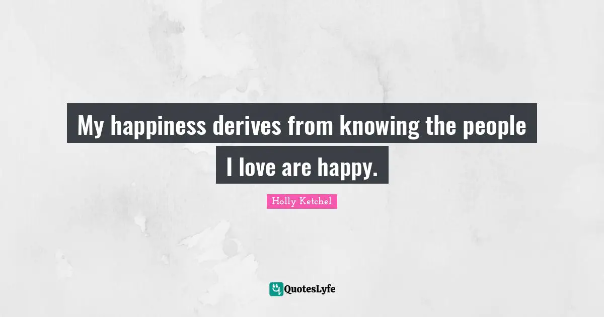 My happiness derives from knowing the people I love are happy.