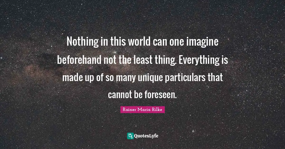 Nothing in this world can one imagine beforehand not the least thing. Everything is made up of so many unique particulars that cannot be foreseen.