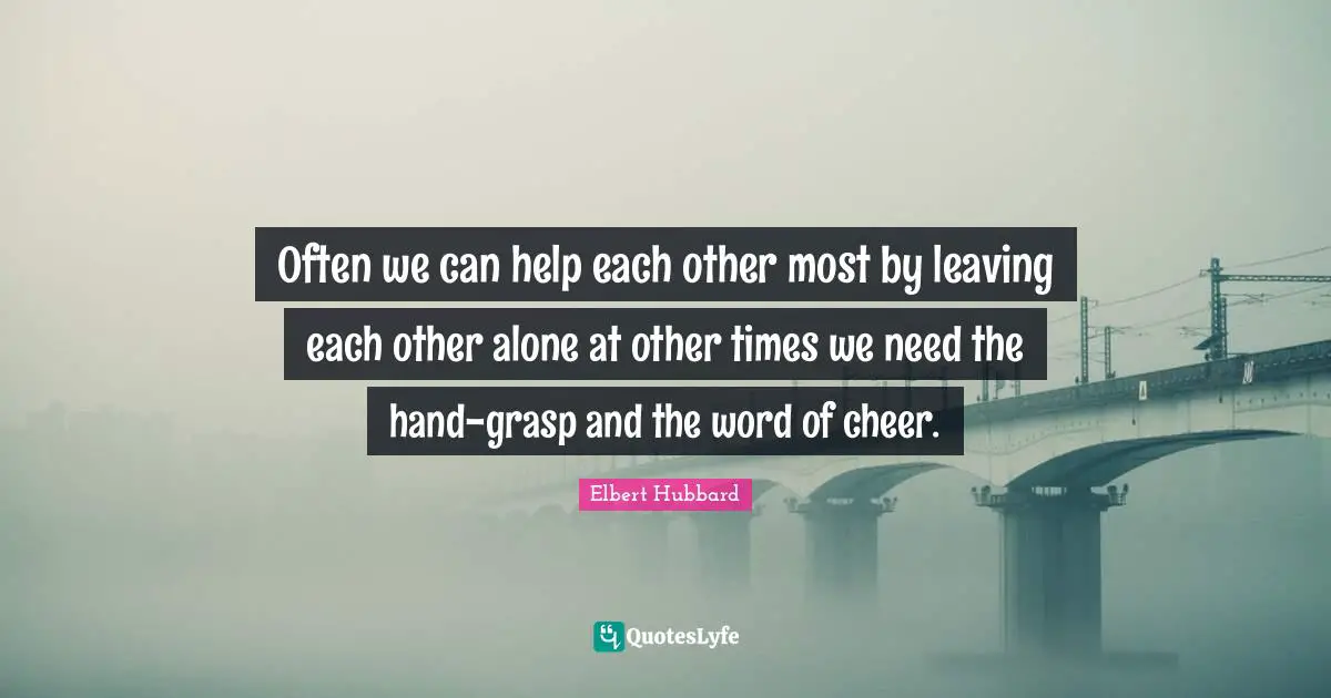 Often we can help each other most by leaving each other alone at other times we need the hand-grasp and the word of cheer.