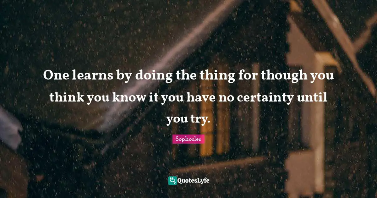 One learns by doing the thing for though you think you know it you have no certainty until you try.