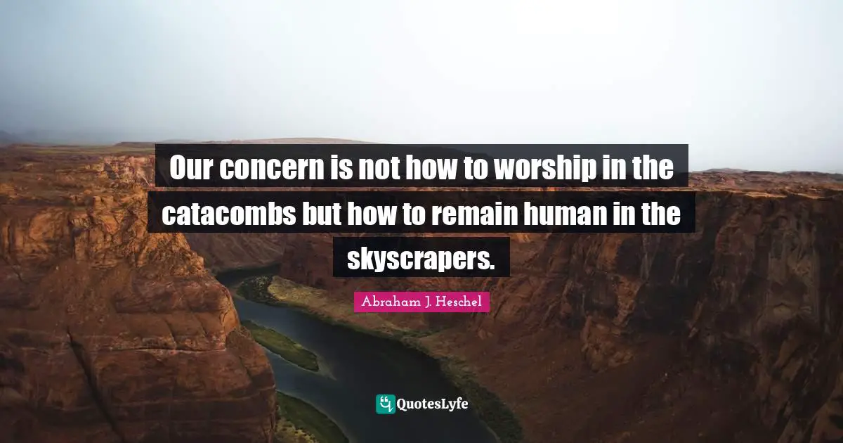 Our concern is not how to worship in the catacombs but how to remain human in the skyscrapers.