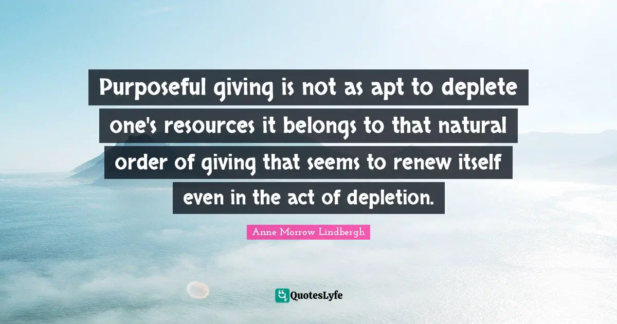 Purposeful giving is not as apt to deplete one's resources it belongs to that natural order of giving that seems to renew itself even in the act of depletion.