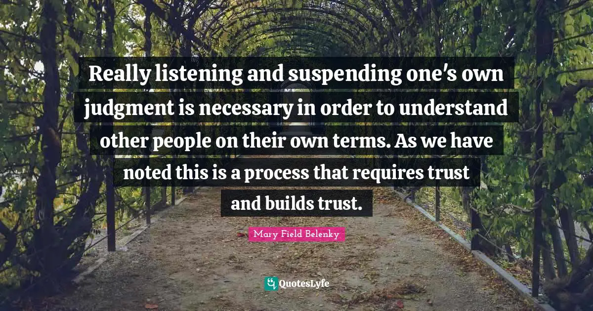 Really listening and suspending one's own judgment is necessary in order to understand other people on their own terms. As we have noted this is a process that requires trust and builds trust.