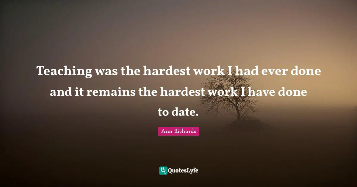 Teaching was the hardest work I had ever done and it remains the hardest work I have done to date.