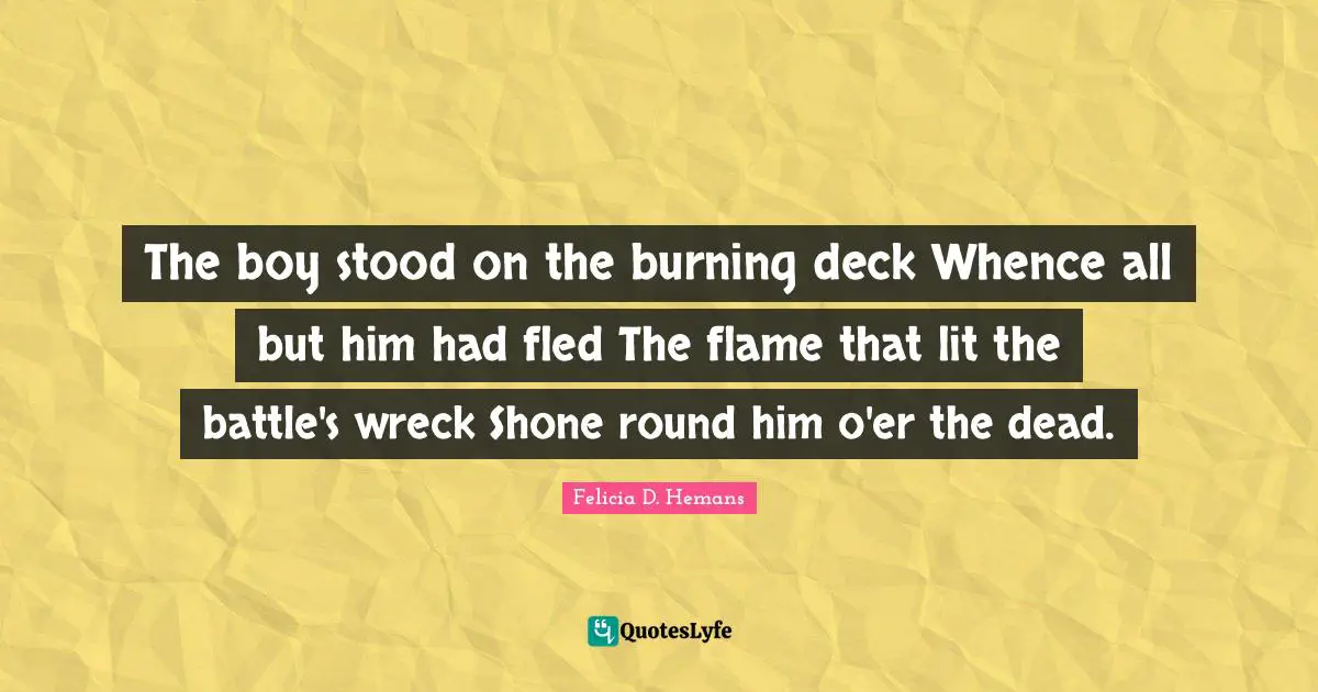 The boy stood on the burning deck Whence all but him had fled The flame that lit the battle's wreck Shone round him o'er the dead.