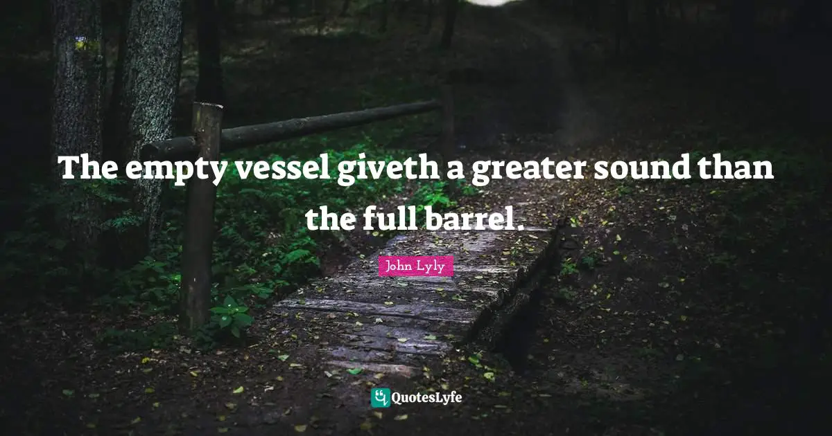 The empty vessel giveth a greater sound than the full barrel.