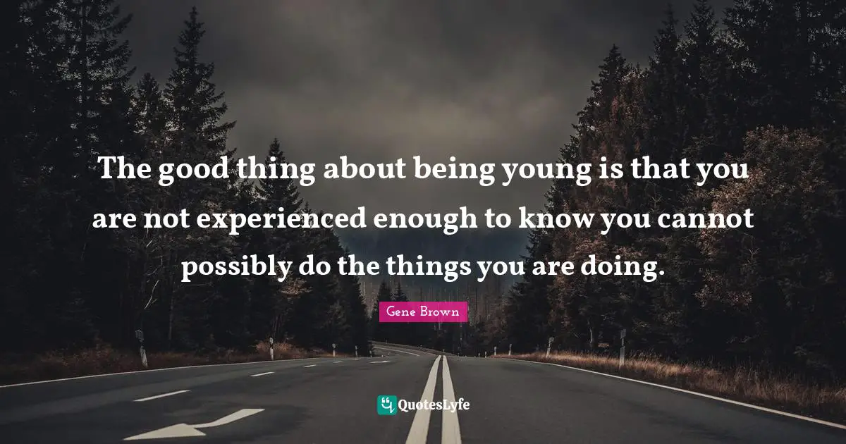 The good thing about being young is that you are not experienced enough to know you cannot possibly do the things you are doing.