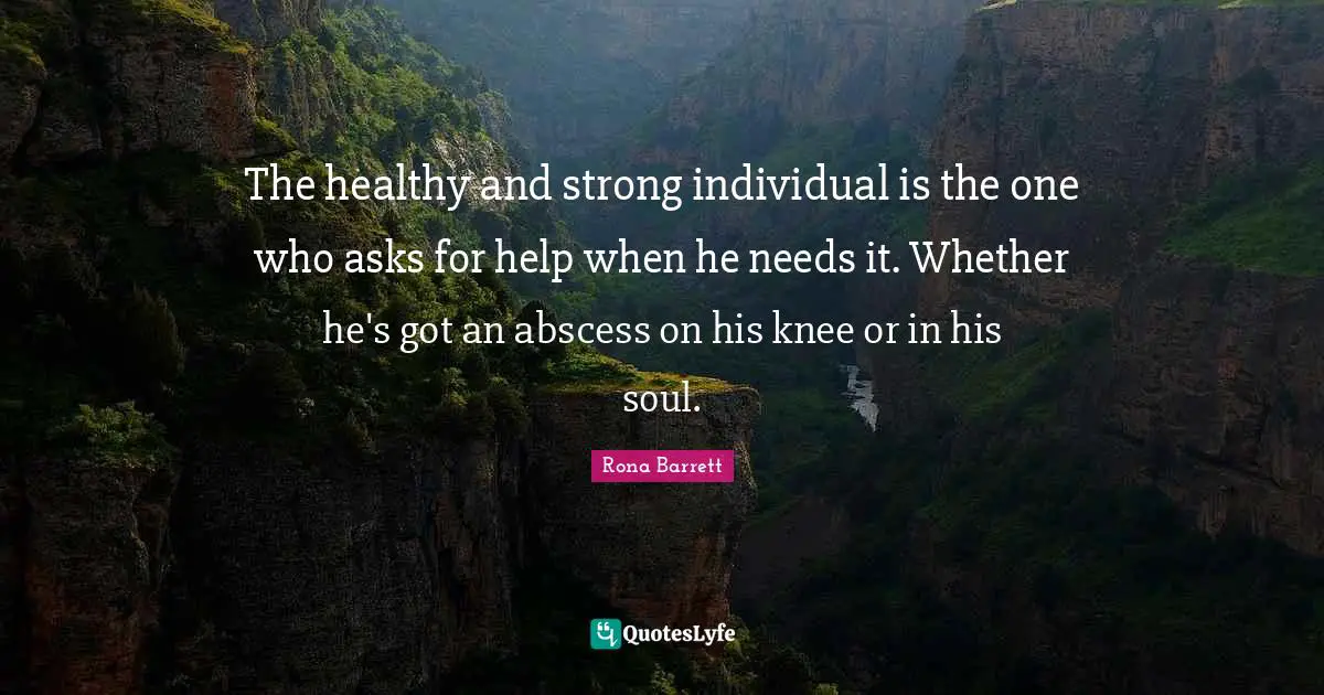 The healthy and strong individual is the one who asks for help when he needs it. Whether he's got an abscess on his knee or in his soul.