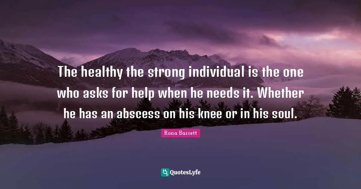 The healthy the strong individual is the one who asks for help when he needs it. Whether he has an abscess on his knee or in his soul.