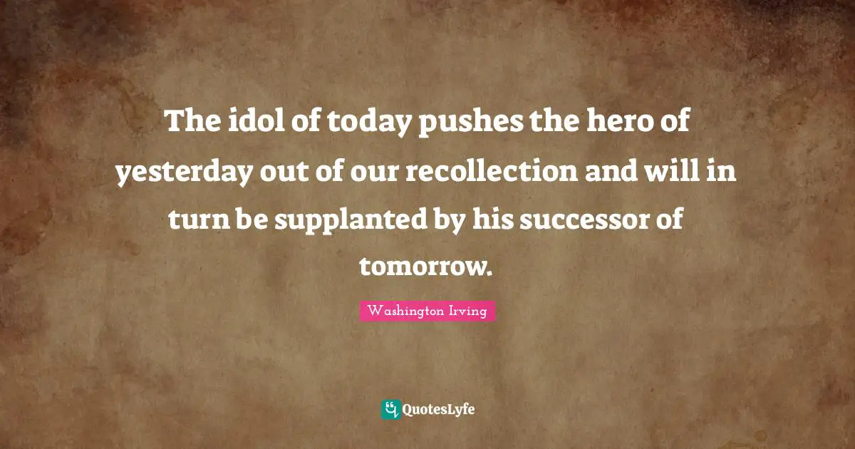 The idol of today pushes the hero of yesterday out of our recollection and will in turn be supplanted by his successor of tomorrow.