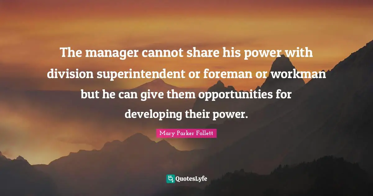 The manager cannot share his power with division superintendent or foreman or workman but he can give them opportunities for developing their power.