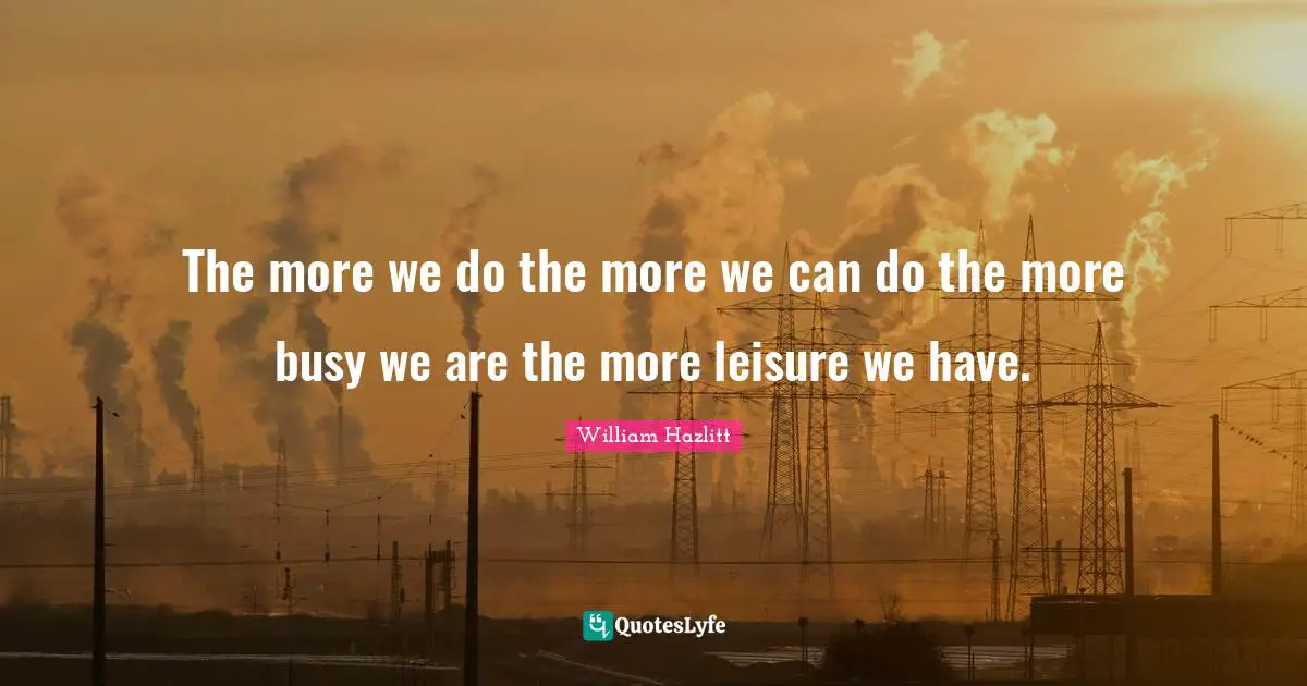 The more we do the more we can do the more busy we are the more leisure we have.