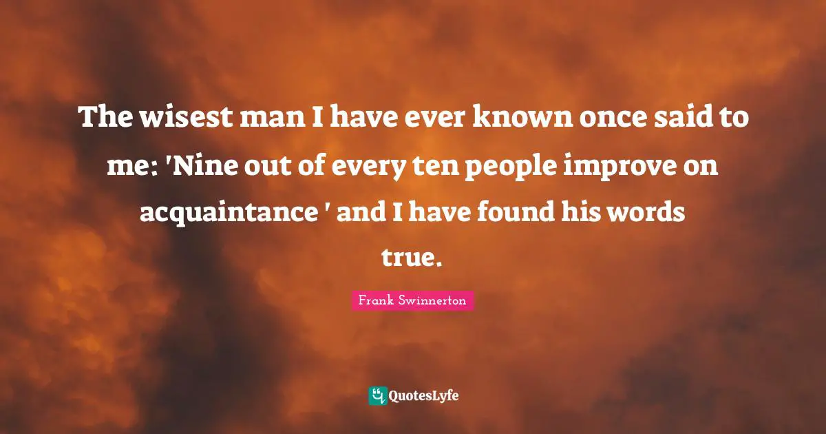 The wisest man I have ever known once said to me: 'Nine out of every ten people improve on acquaintance ' and I have found his words true.