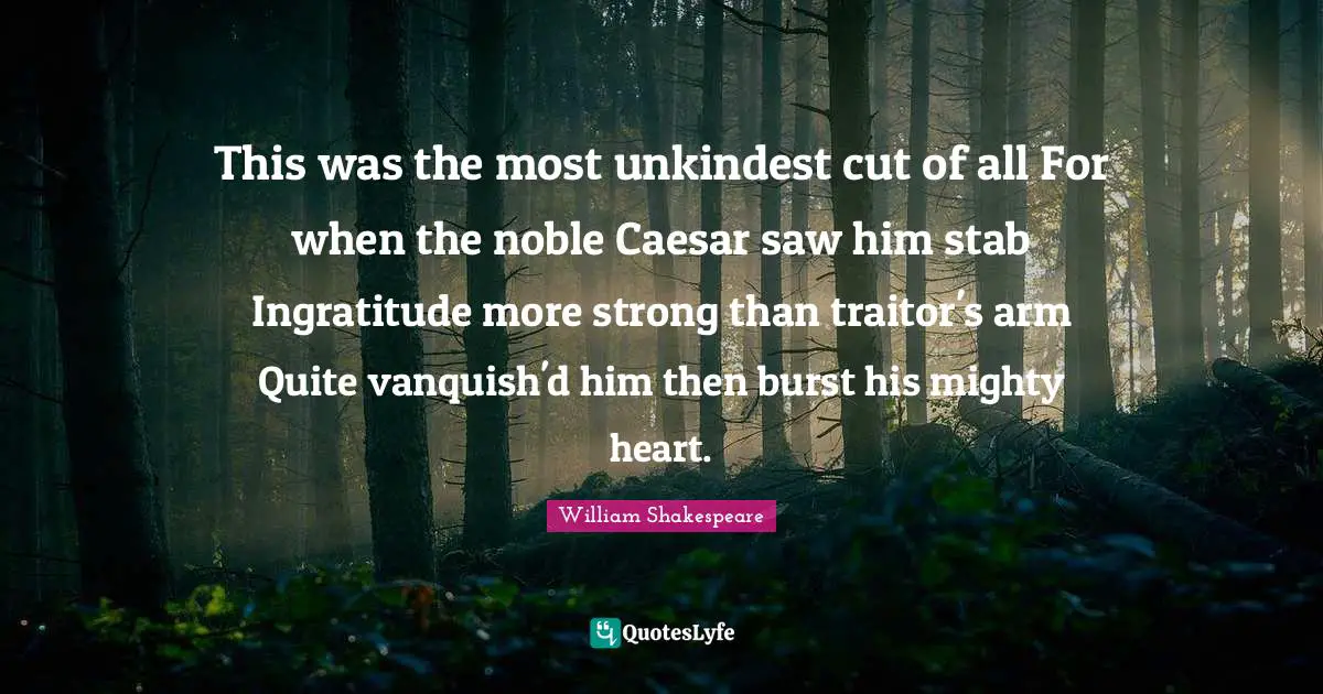 This was the most unkindest cut of all For when the noble Caesar saw him stab Ingratitude more strong than traitor's arm Quite vanquish'd him then burst his mighty heart.