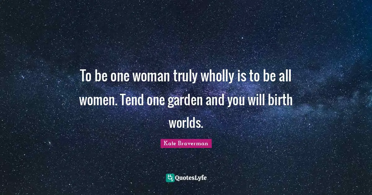 To be one woman truly wholly is to be all women. Tend one garden and you will birth worlds.