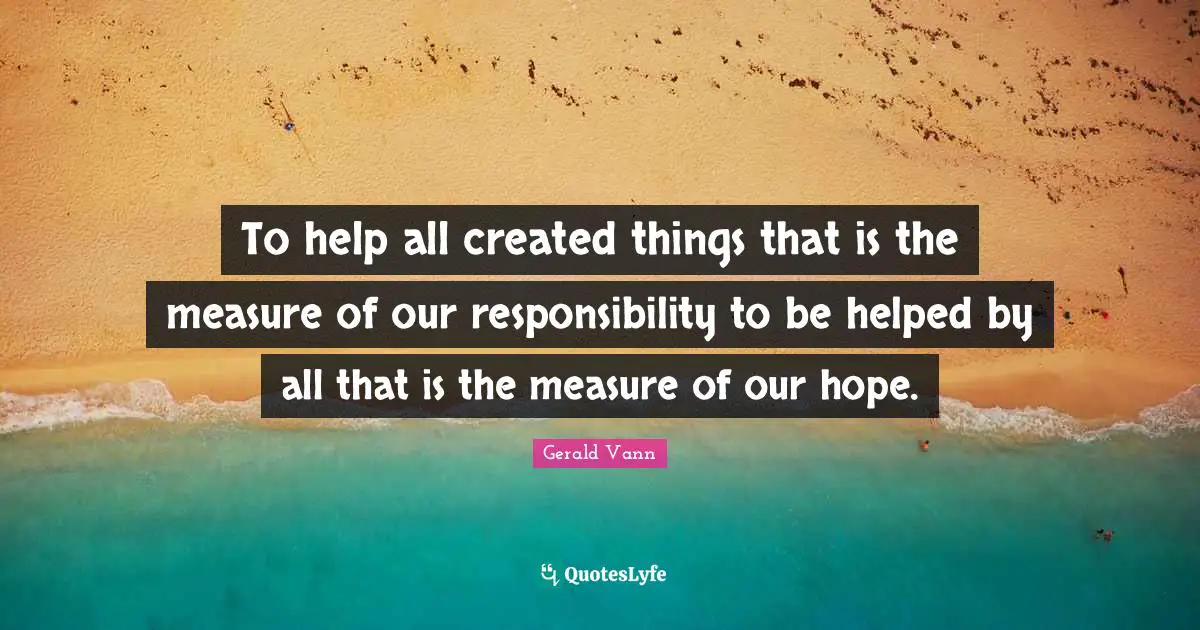 Gerald Vann Quotes: "To help all created things that is the measure of our responsibility to be helped by all that is the measure of our hope."