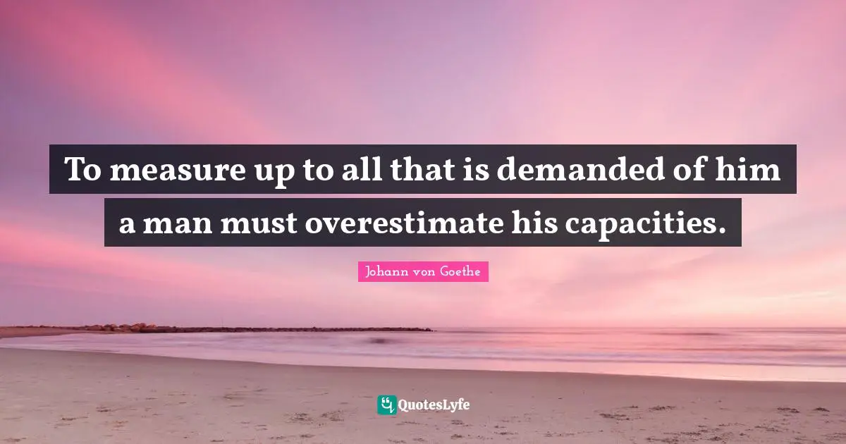 Johann von Goethe Quotes: To measure up to all that is demanded of him a man must overestimate his capacities.
