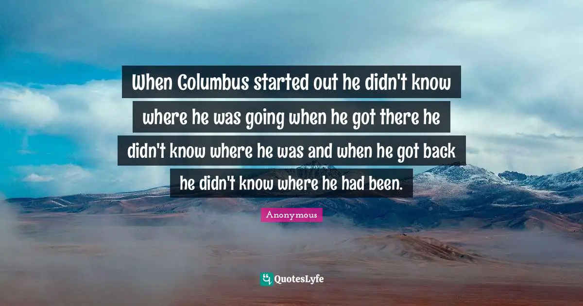 When Columbus started out he didn't know where he was going when he got there he didn't know where he was and when he got back he didn't know where he had been.