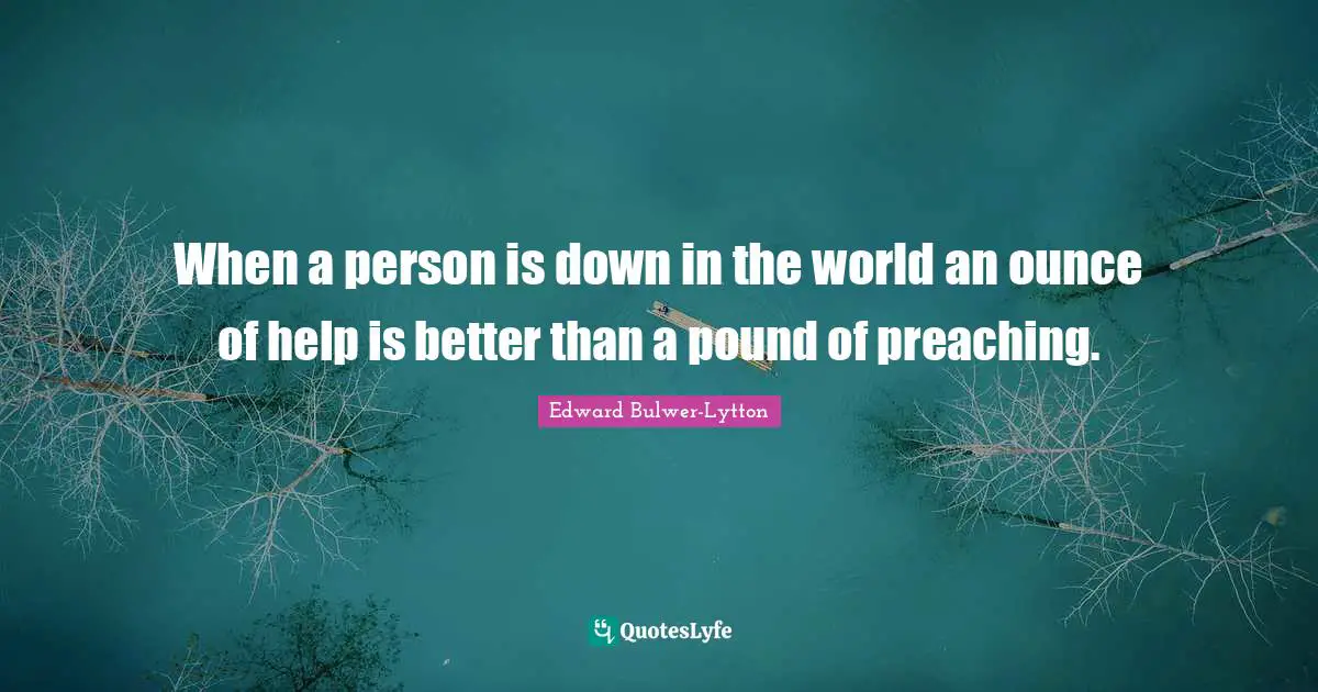 When a person is down in the world an ounce of help is better than a pound of preaching.