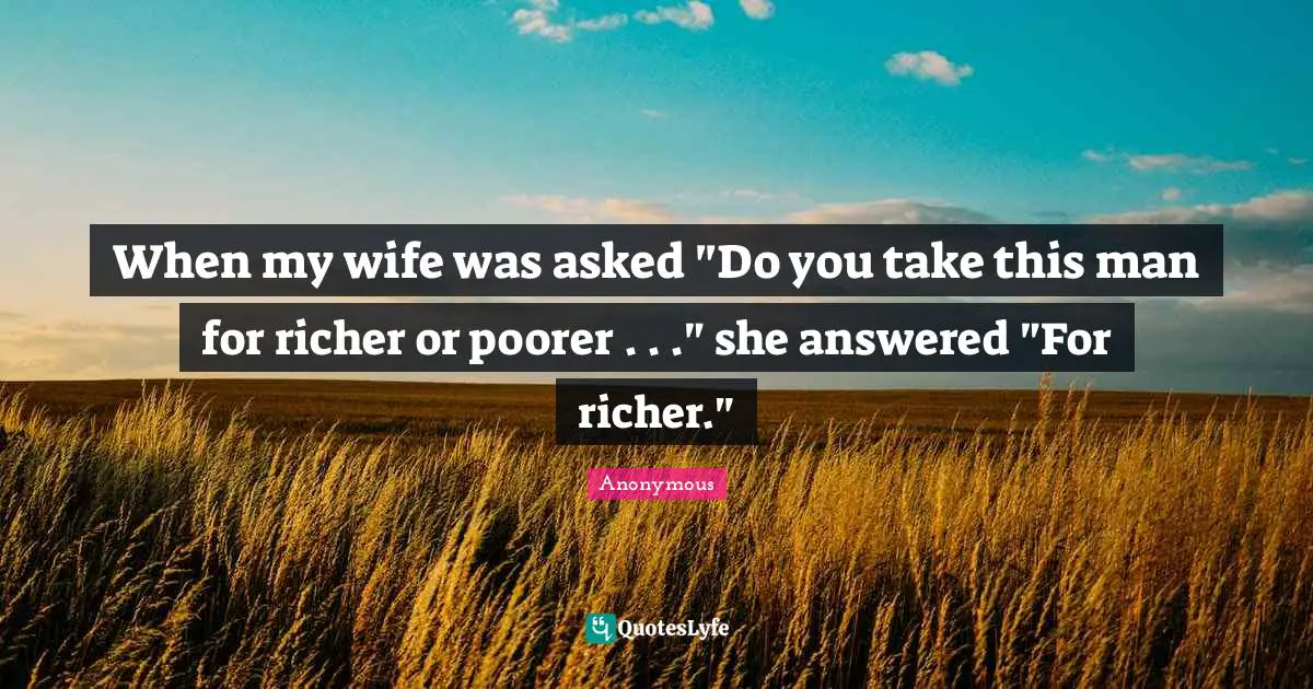 When my wife was asked "Do you take this man for richer or poorer . . ." she answered "For richer."