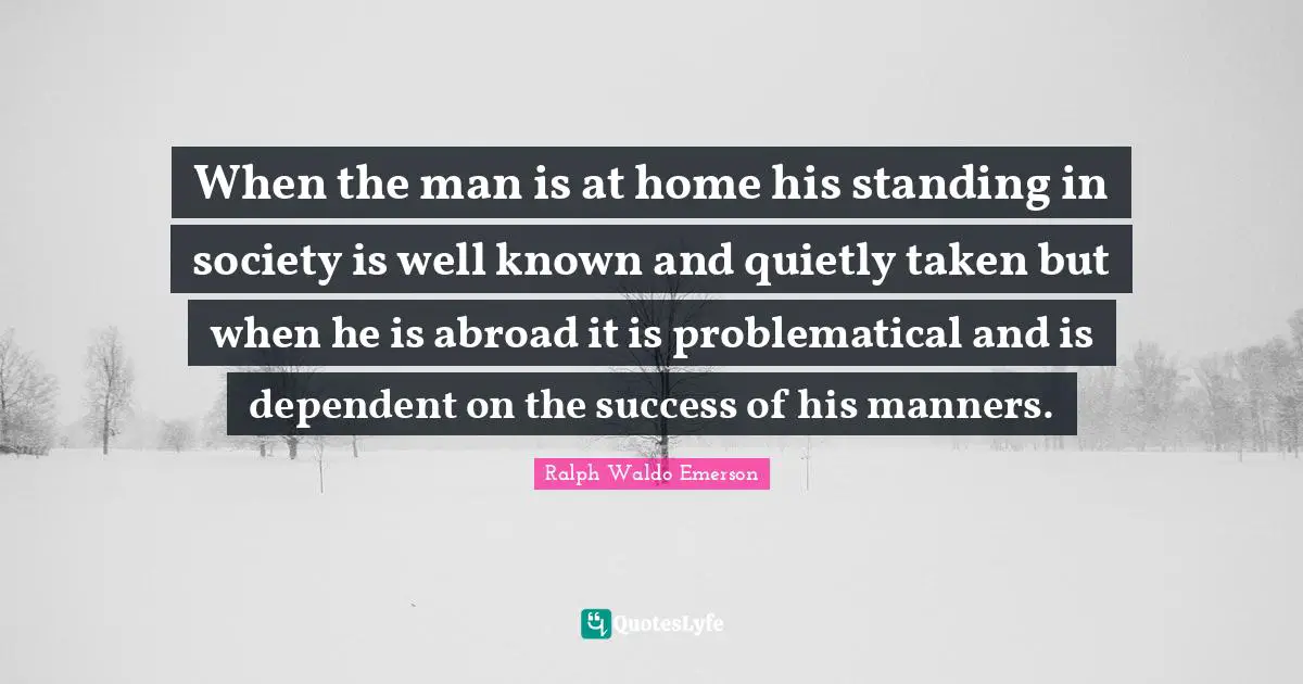 When the man is at home his standing in society is well known and quietly taken but when he is abroad it is problematical and is dependent on the success of his manners.