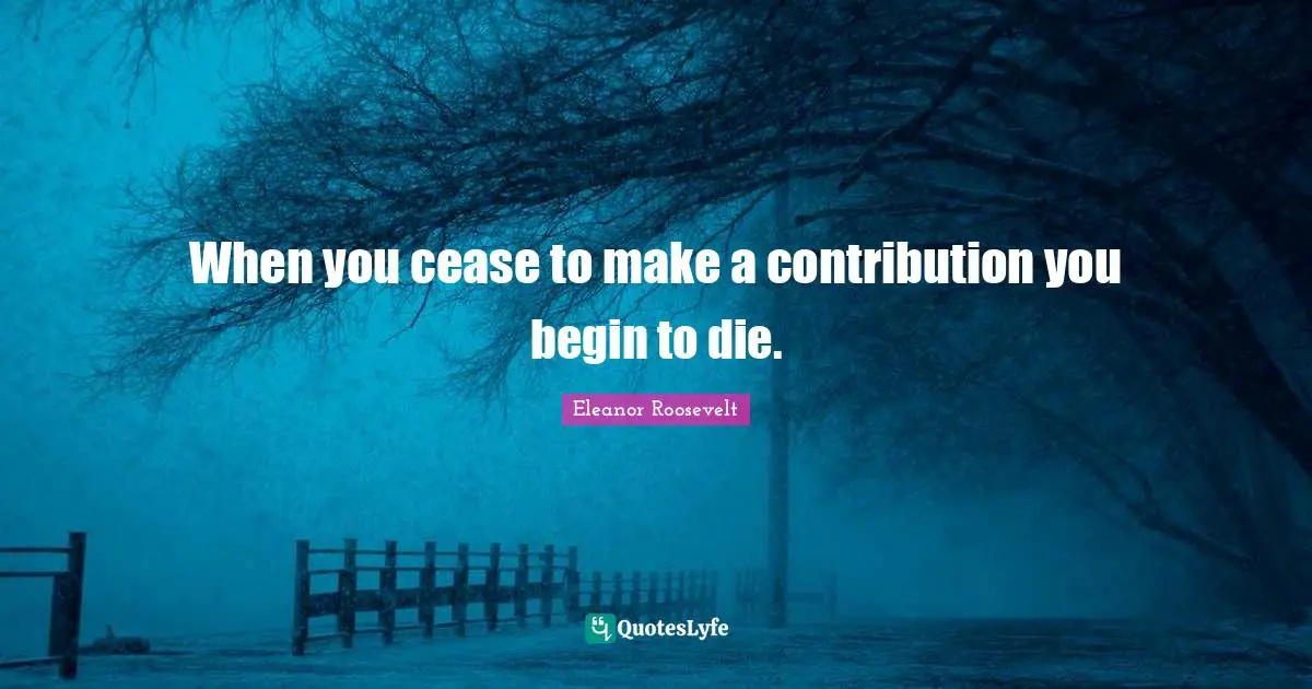 When you cease to make a contribution you begin to die.
