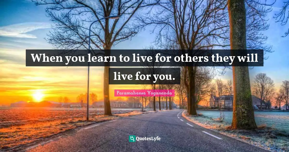 When you learn to live for others they will live for you.