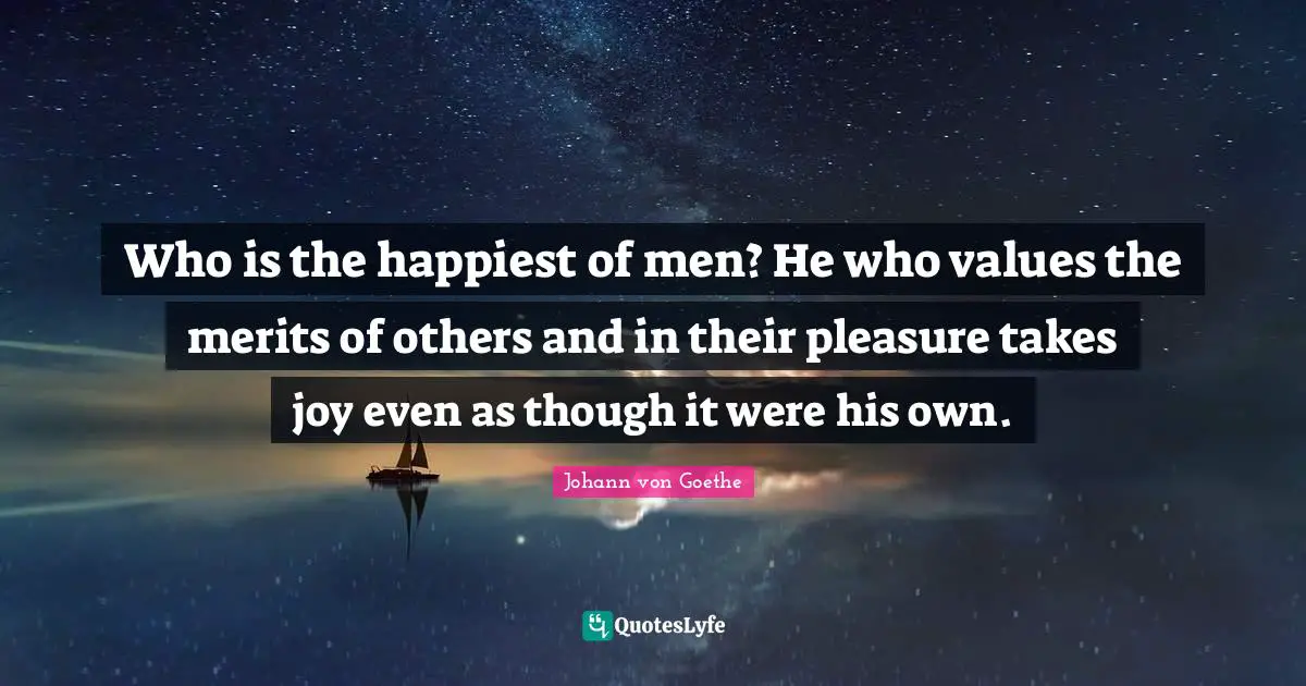 Who is the happiest of men? He who values the merits of others and in their pleasure takes joy even as though it were his own.