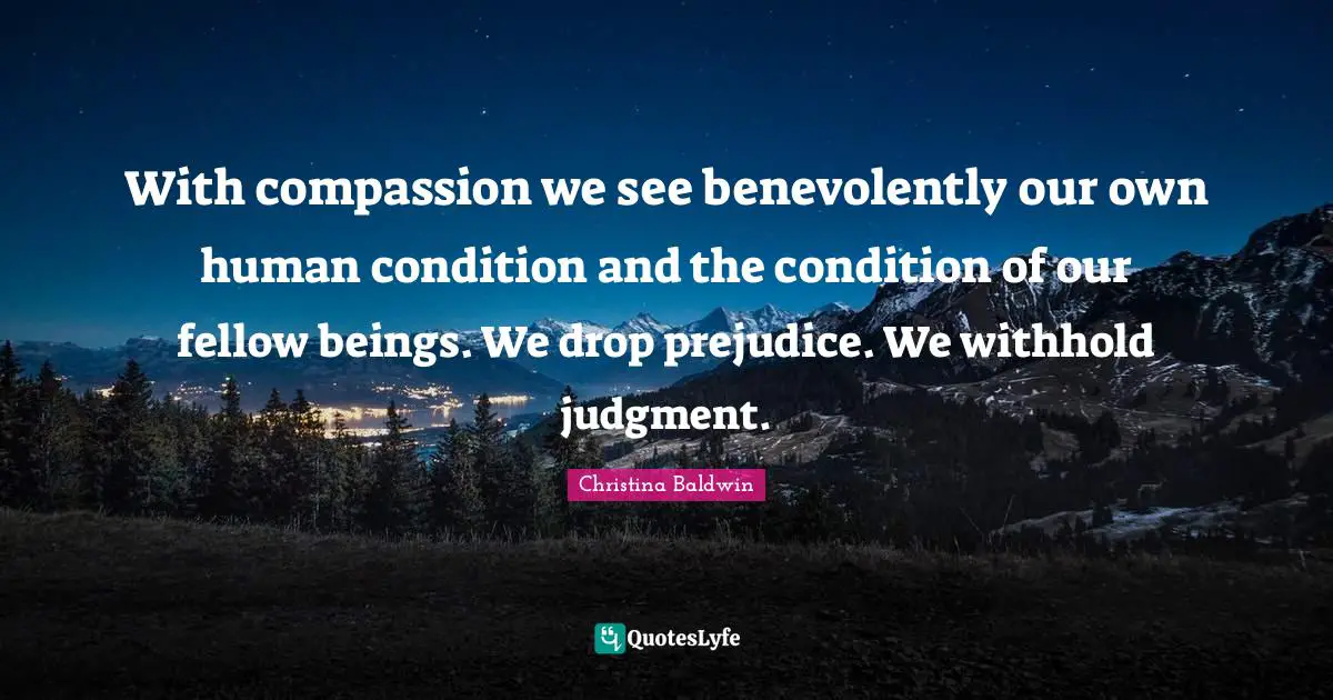 With compassion we see benevolently our own human condition and the condition of our fellow beings. We drop prejudice. We withhold judgment.