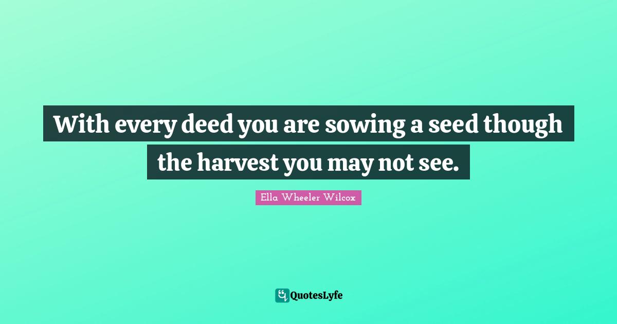 With every deed you are sowing a seed though the harvest you may not see.