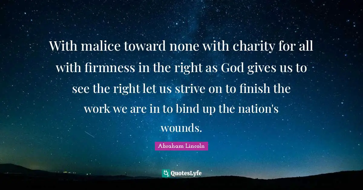 With malice toward none with charity for all with firmness in the right as God gives us to see the right let us strive on to finish the work we are in to bind up the nation's wounds.