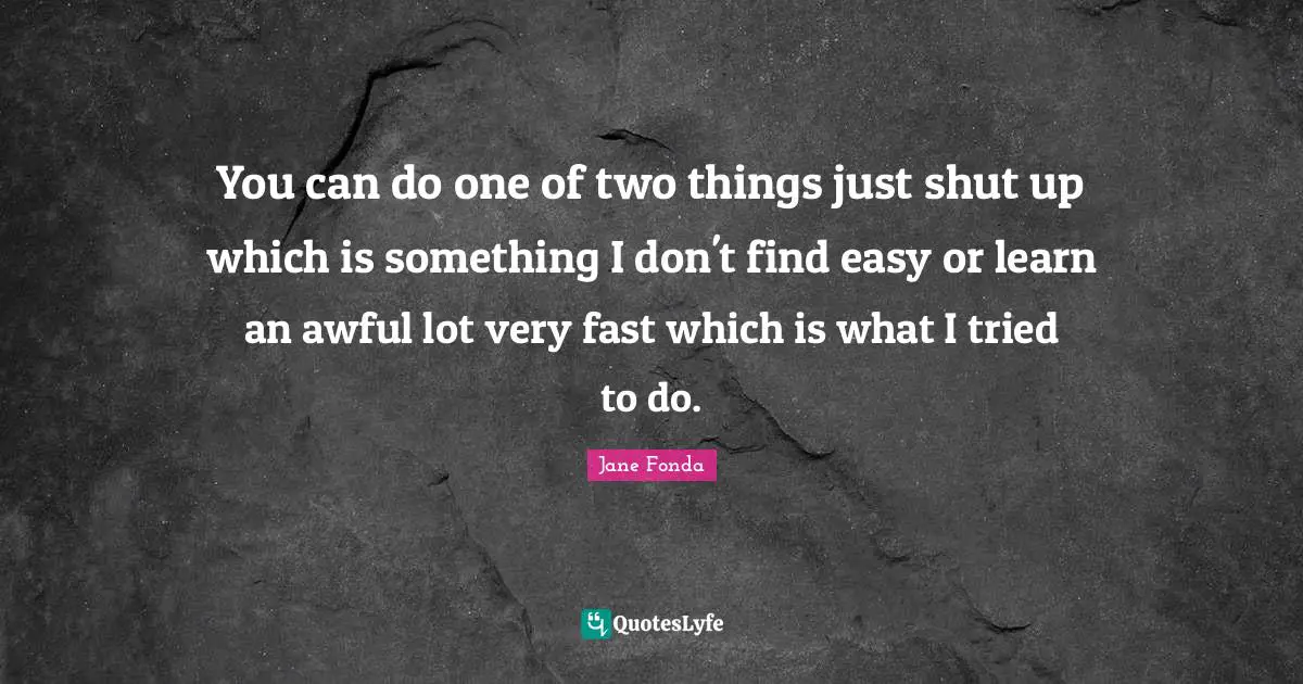 You can do one of two things just shut up which is something I don't find easy or learn an awful lot very fast which is what I tried to do.