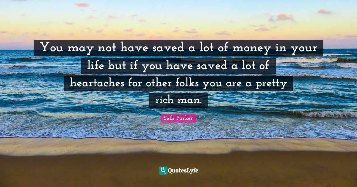 You may not have saved a lot of money in your life but if you have saved a lot of heartaches for other folks you are a pretty rich man.