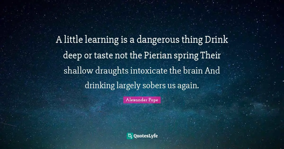 A little learning is a dangerous thing Drink deep or taste not the Pierian spring Their shallow draughts intoxicate the brain And drinking largely sobers us again.