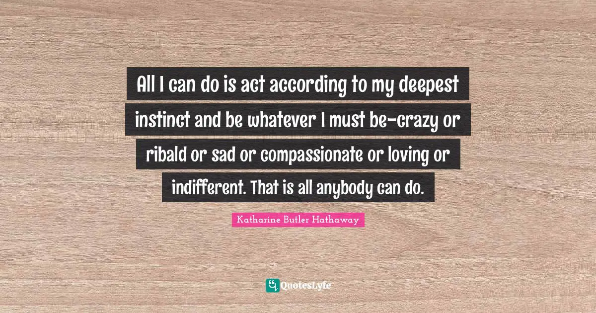 All I can do is act according to my deepest instinct and be whatever I must be-crazy or ribald or sad or compassionate or loving or indifferent. That is all anybody can do.
