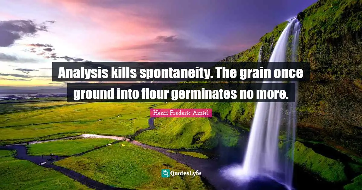 Analysis kills spontaneity. The grain once ground into flour germinates no more.