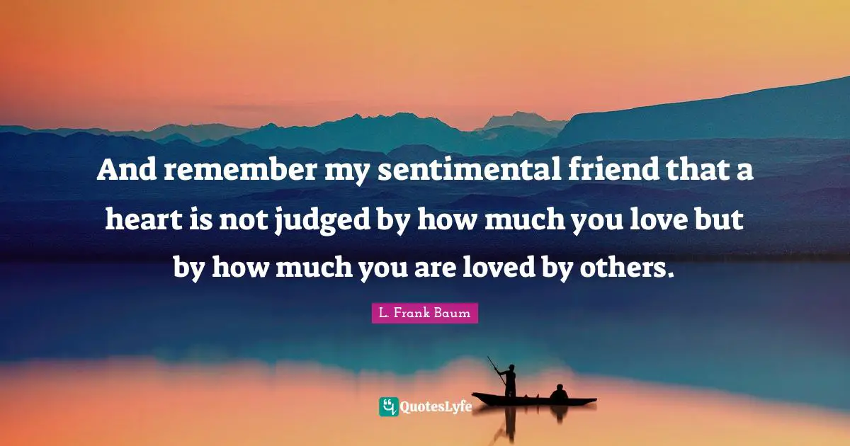 And remember my sentimental friend that a heart is not judged by how much you love but by how much you are loved by others.