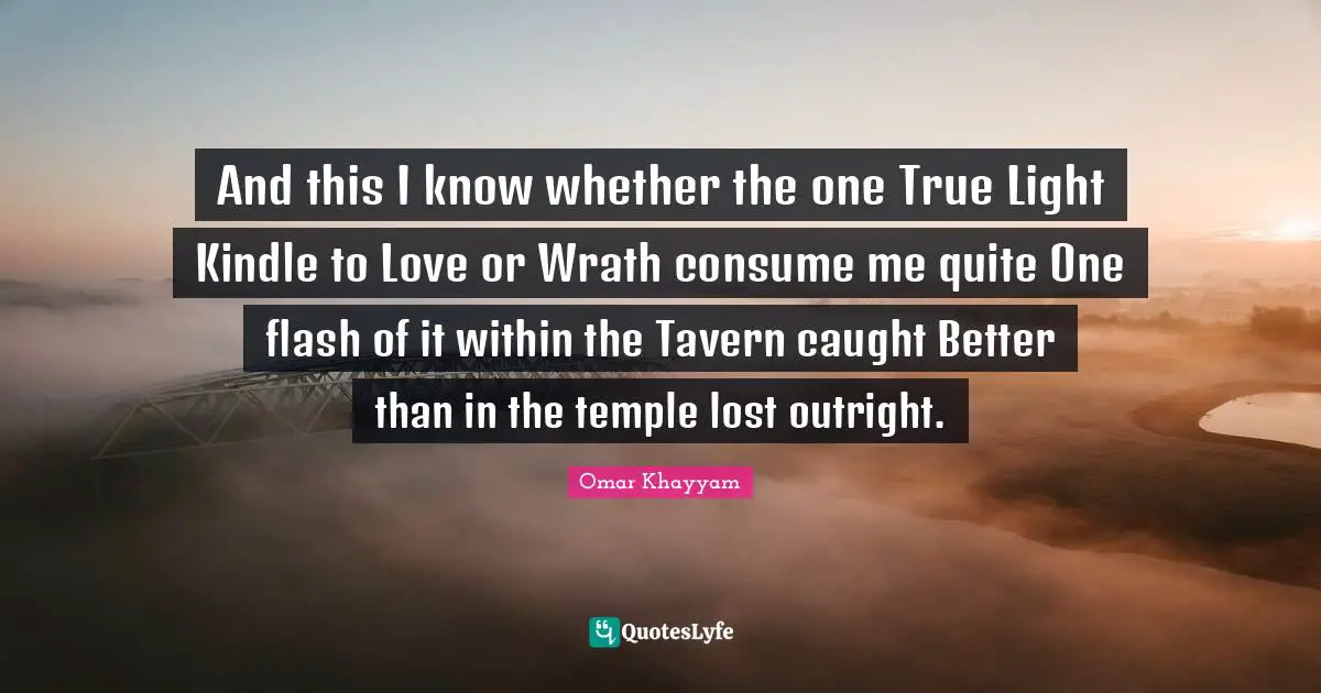 And this I know whether the one True Light Kindle to Love or Wrath consume me quite One flash of it within the Tavern caught Better than in the temple lost outright.