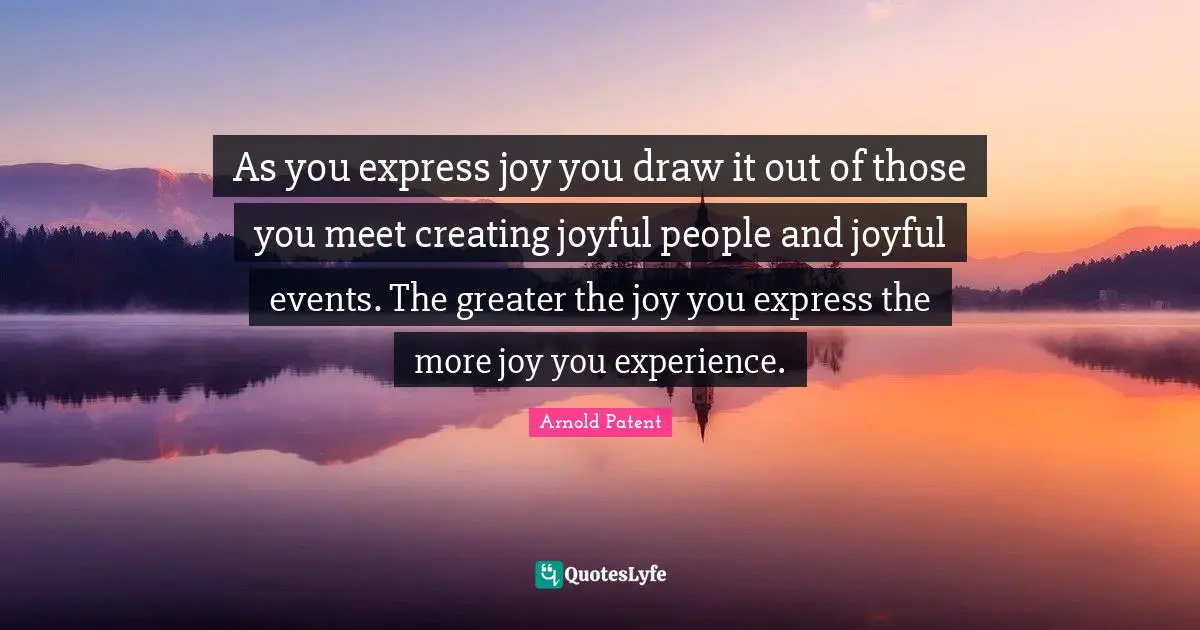 As you express joy you draw it out of those you meet creating joyful people and joyful events. The greater the joy you express the more joy you experience.