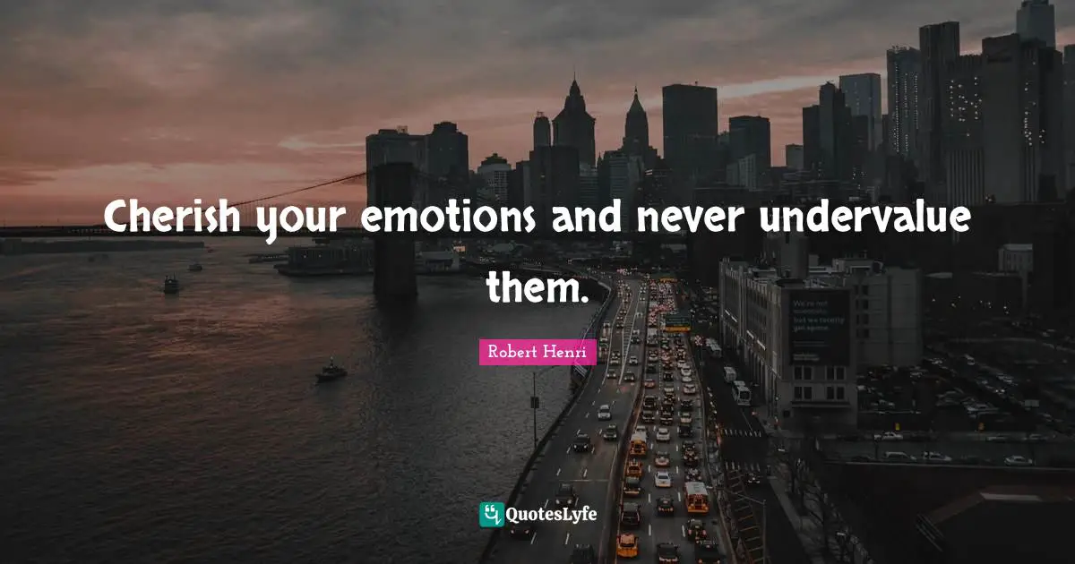 Cherish your emotions and never undervalue them.