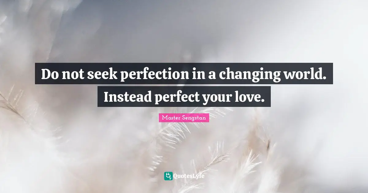 Do not seek perfection in a changing world. Instead perfect your love.