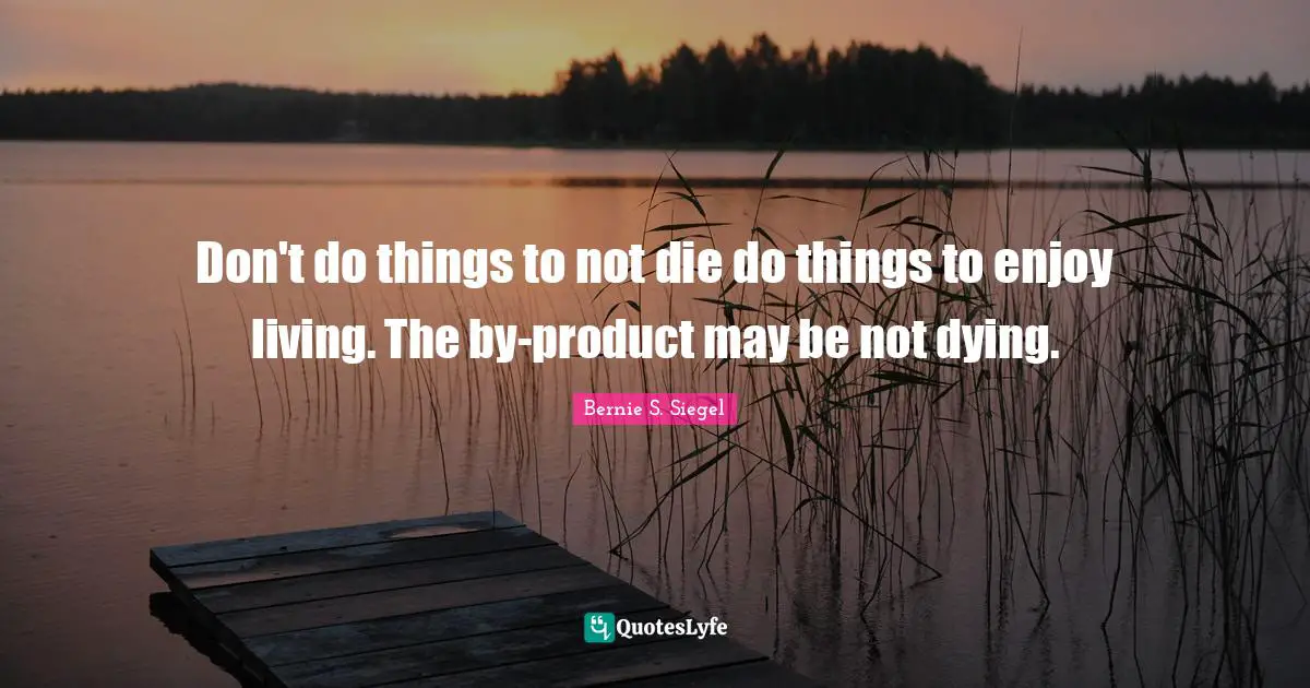 Don't do things to not die do things to enjoy living. The by-product may be not dying.