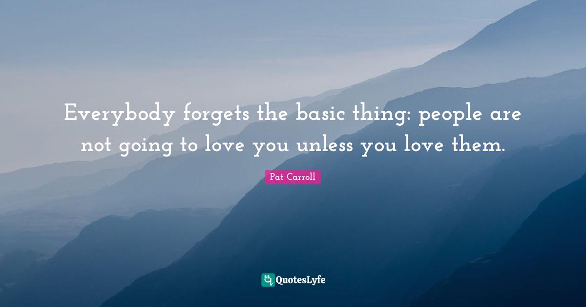 Everybody forgets the basic thing: people are not going to love you unless you love them.
